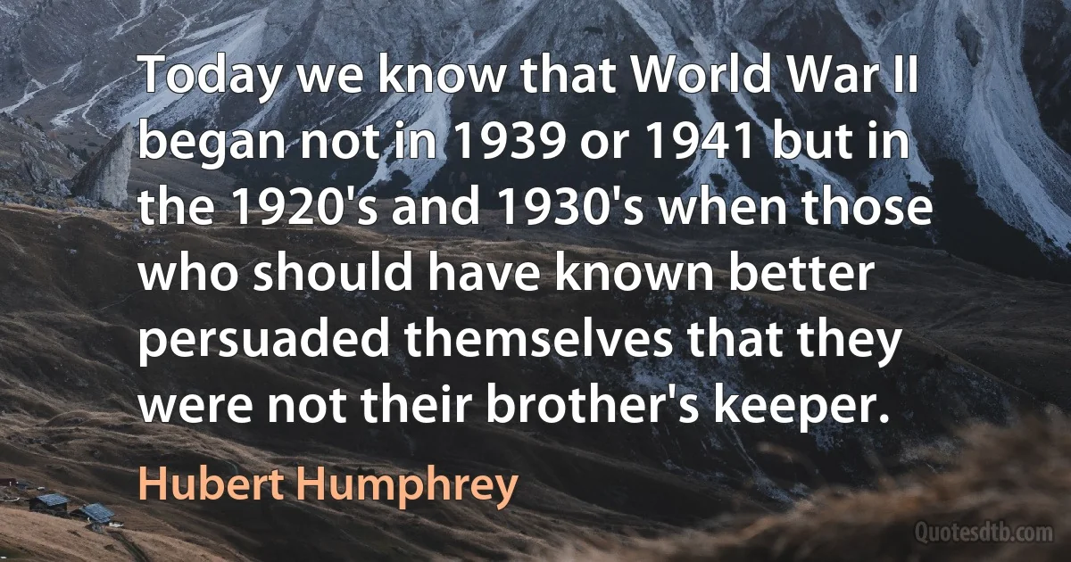 Today we know that World War II began not in 1939 or 1941 but in the 1920's and 1930's when those who should have known better persuaded themselves that they were not their brother's keeper. (Hubert Humphrey)