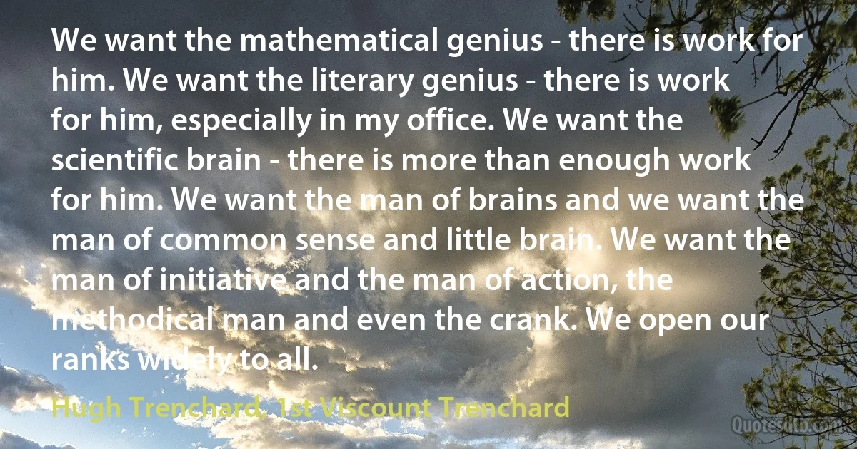 We want the mathematical genius - there is work for him. We want the literary genius - there is work for him, especially in my office. We want the scientific brain - there is more than enough work for him. We want the man of brains and we want the man of common sense and little brain. We want the man of initiative and the man of action, the methodical man and even the crank. We open our ranks widely to all. (Hugh Trenchard, 1st Viscount Trenchard)