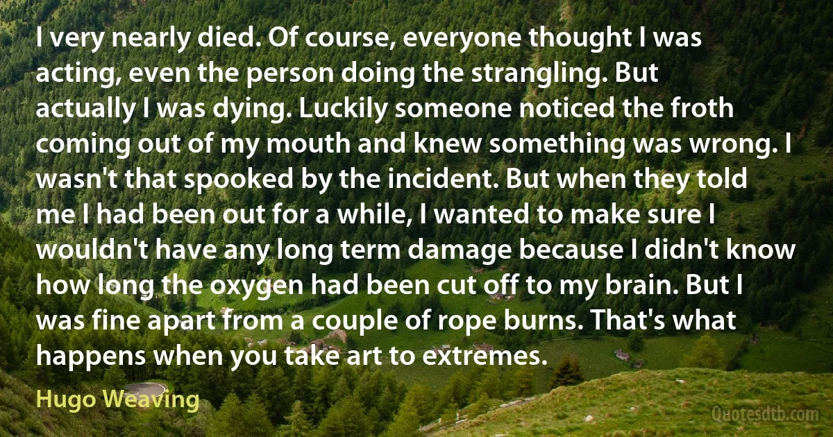 I very nearly died. Of course, everyone thought I was acting, even the person doing the strangling. But actually I was dying. Luckily someone noticed the froth coming out of my mouth and knew something was wrong. I wasn't that spooked by the incident. But when they told me I had been out for a while, I wanted to make sure I wouldn't have any long term damage because I didn't know how long the oxygen had been cut off to my brain. But I was fine apart from a couple of rope burns. That's what happens when you take art to extremes. (Hugo Weaving)