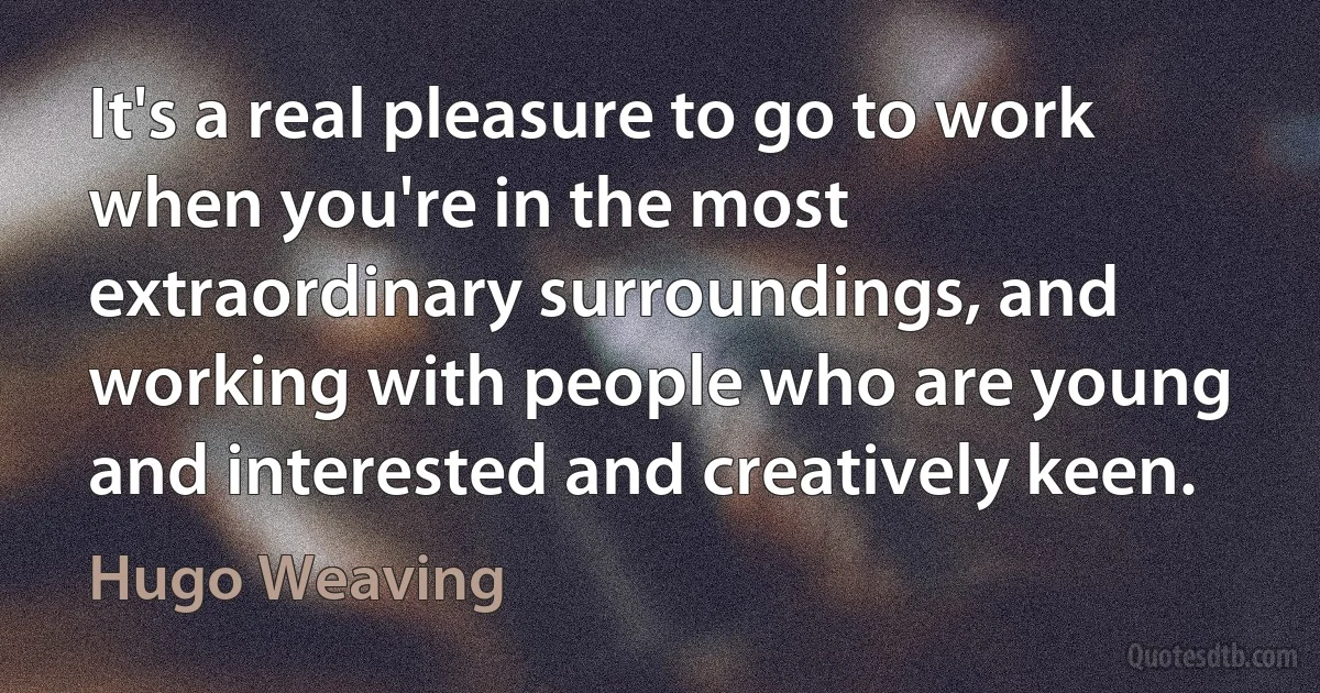 It's a real pleasure to go to work when you're in the most extraordinary surroundings, and working with people who are young and interested and creatively keen. (Hugo Weaving)