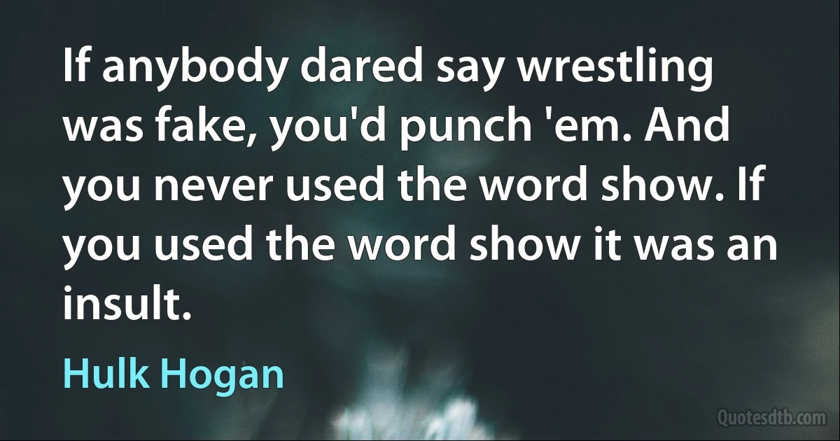 If anybody dared say wrestling was fake, you'd punch 'em. And you never used the word show. If you used the word show it was an insult. (Hulk Hogan)