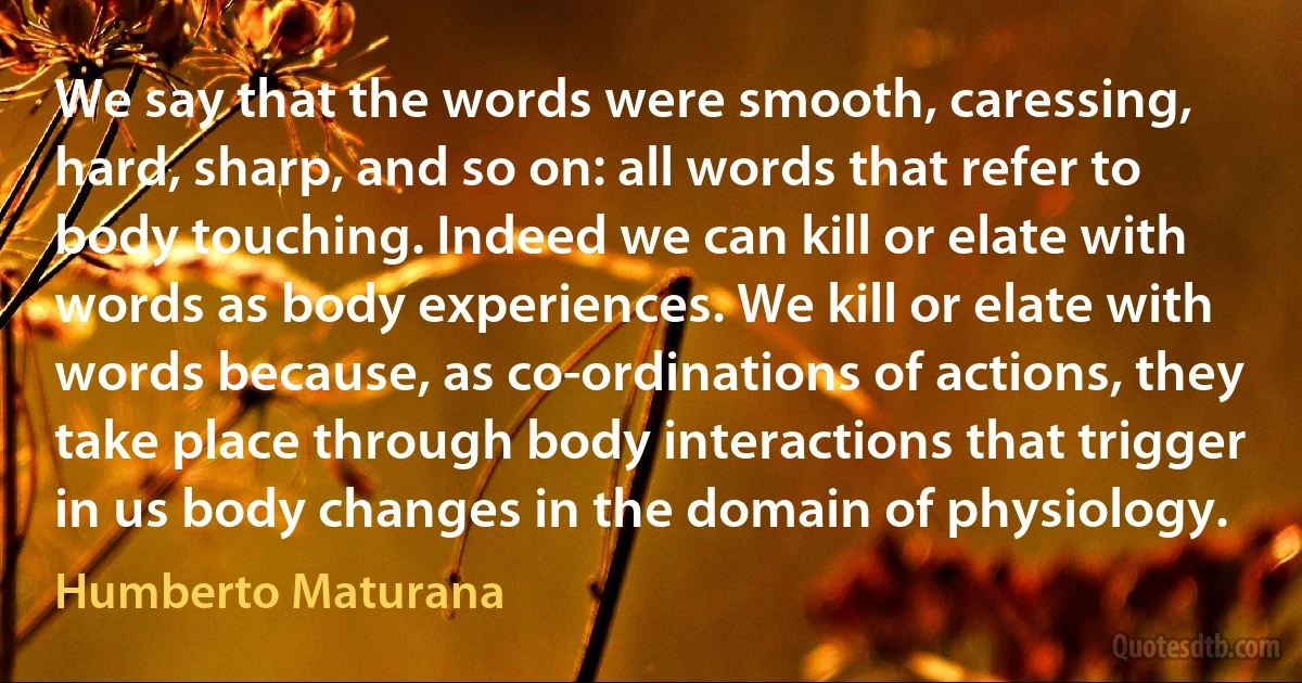 We say that the words were smooth, caressing, hard, sharp, and so on: all words that refer to body touching. Indeed we can kill or elate with words as body experiences. We kill or elate with words because, as co-ordinations of actions, they take place through body interactions that trigger in us body changes in the domain of physiology. (Humberto Maturana)