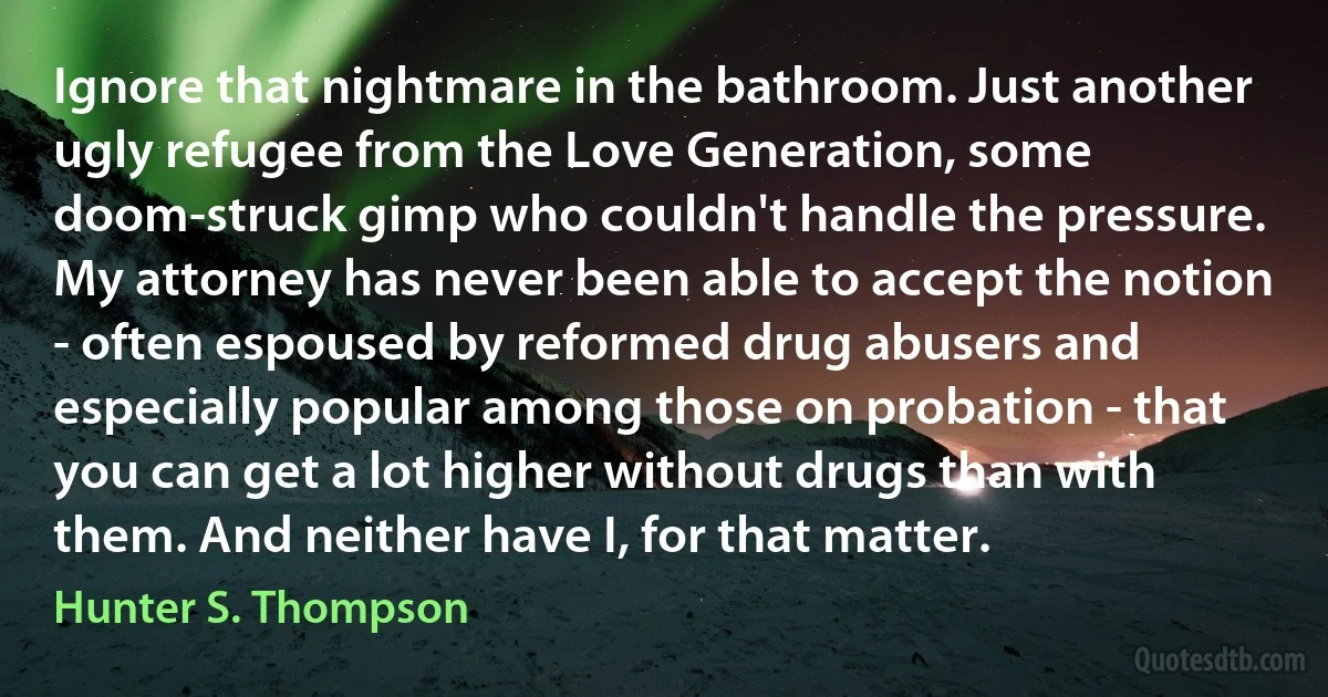 Ignore that nightmare in the bathroom. Just another ugly refugee from the Love Generation, some doom-struck gimp who couldn't handle the pressure. My attorney has never been able to accept the notion - often espoused by reformed drug abusers and especially popular among those on probation - that you can get a lot higher without drugs than with them. And neither have I, for that matter. (Hunter S. Thompson)