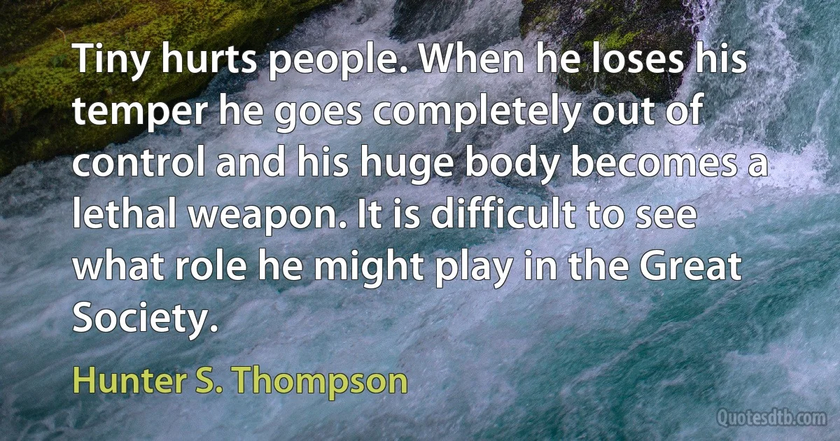 Tiny hurts people. When he loses his temper he goes completely out of control and his huge body becomes a lethal weapon. It is difficult to see what role he might play in the Great Society. (Hunter S. Thompson)