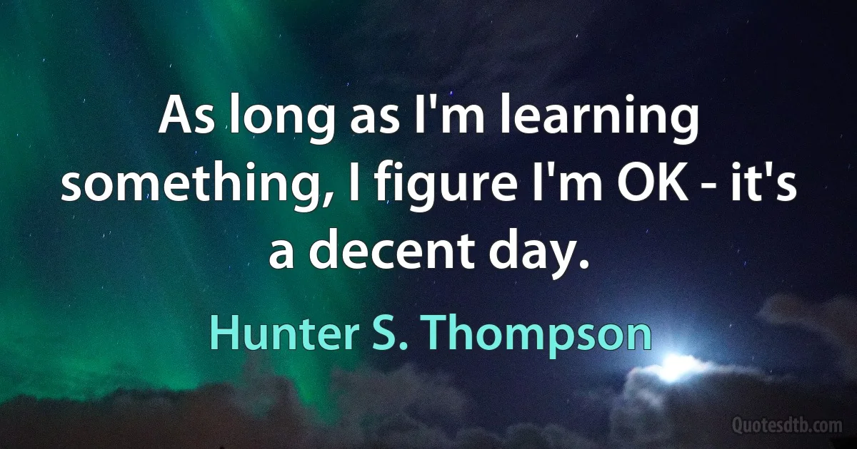 As long as I'm learning something, I figure I'm OK - it's a decent day. (Hunter S. Thompson)