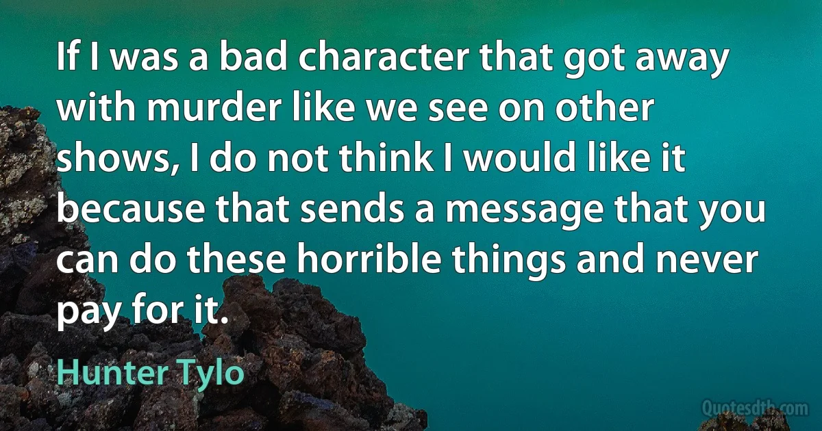 If I was a bad character that got away with murder like we see on other shows, I do not think I would like it because that sends a message that you can do these horrible things and never pay for it. (Hunter Tylo)