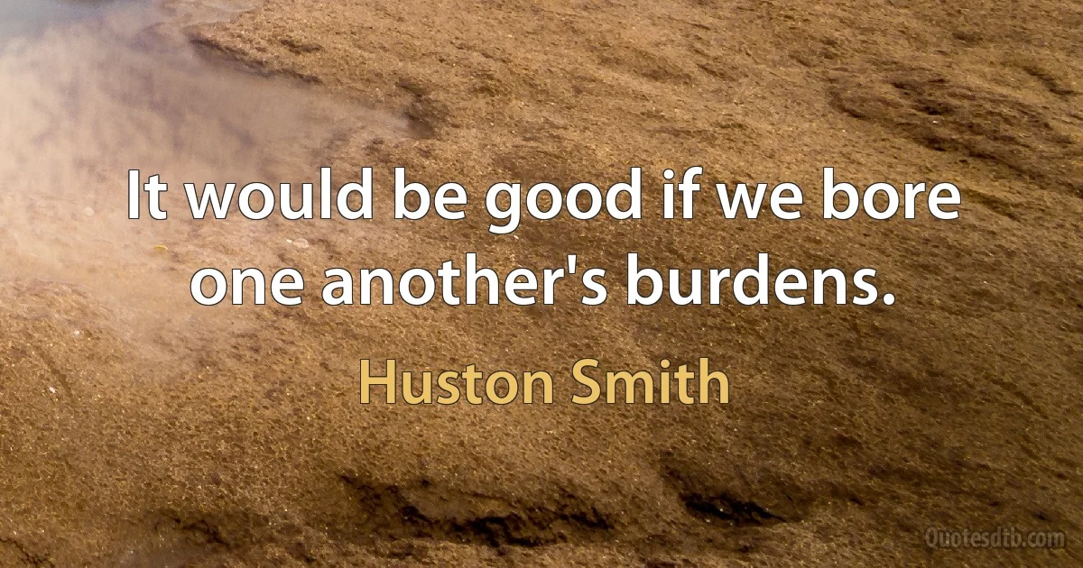 It would be good if we bore one another's burdens. (Huston Smith)