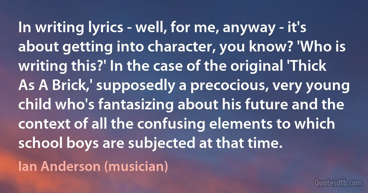 In writing lyrics - well, for me, anyway - it's about getting into character, you know? 'Who is writing this?' In the case of the original 'Thick As A Brick,' supposedly a precocious, very young child who's fantasizing about his future and the context of all the confusing elements to which school boys are subjected at that time. (Ian Anderson (musician))