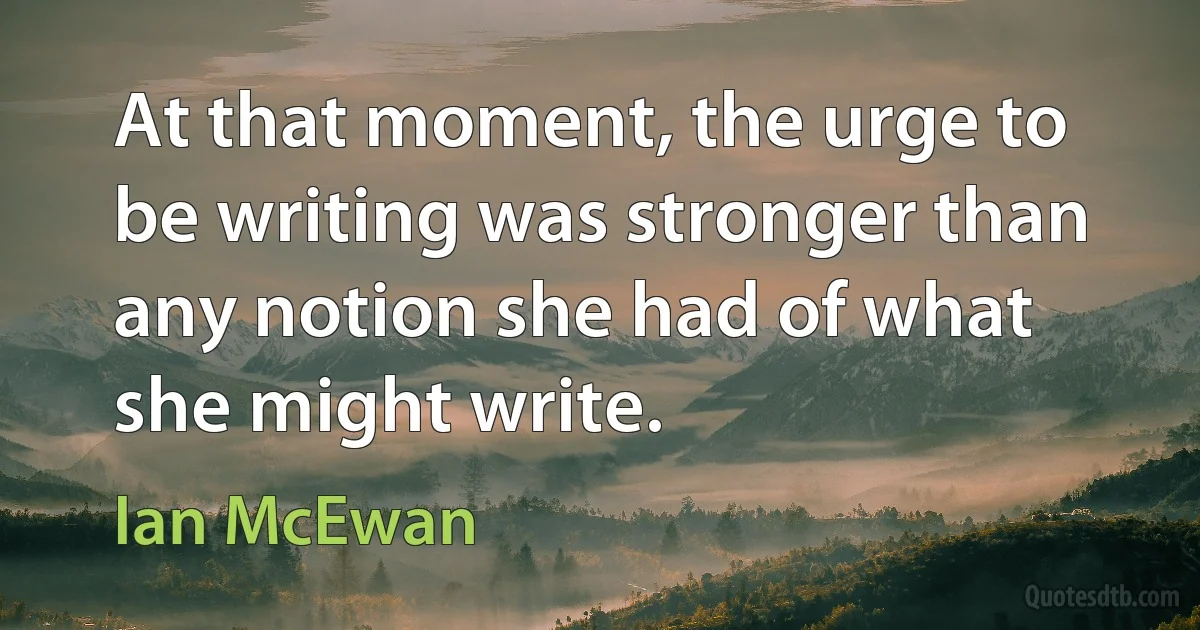 At that moment, the urge to be writing was stronger than any notion she had of what she might write. (Ian McEwan)