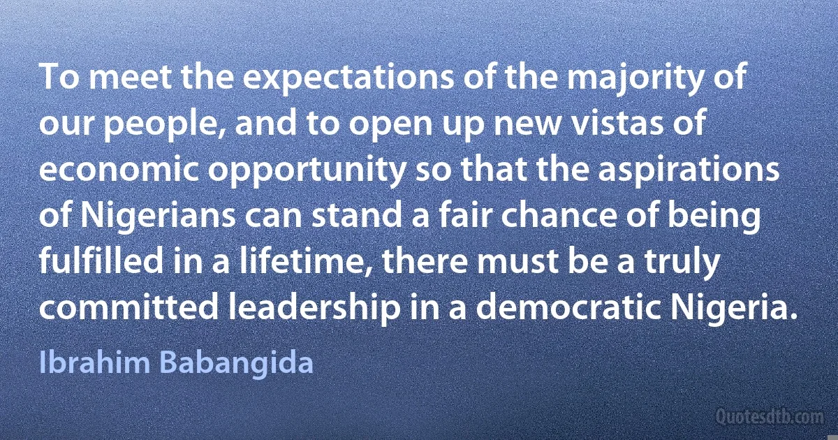 To meet the expectations of the majority of our people, and to open up new vistas of economic opportunity so that the aspirations of Nigerians can stand a fair chance of being fulfilled in a lifetime, there must be a truly committed leadership in a democratic Nigeria. (Ibrahim Babangida)