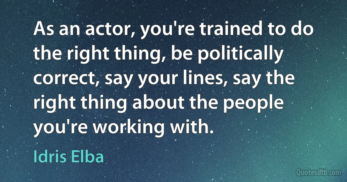 As an actor, you're trained to do the right thing, be politically correct, say your lines, say the right thing about the people you're working with. (Idris Elba)