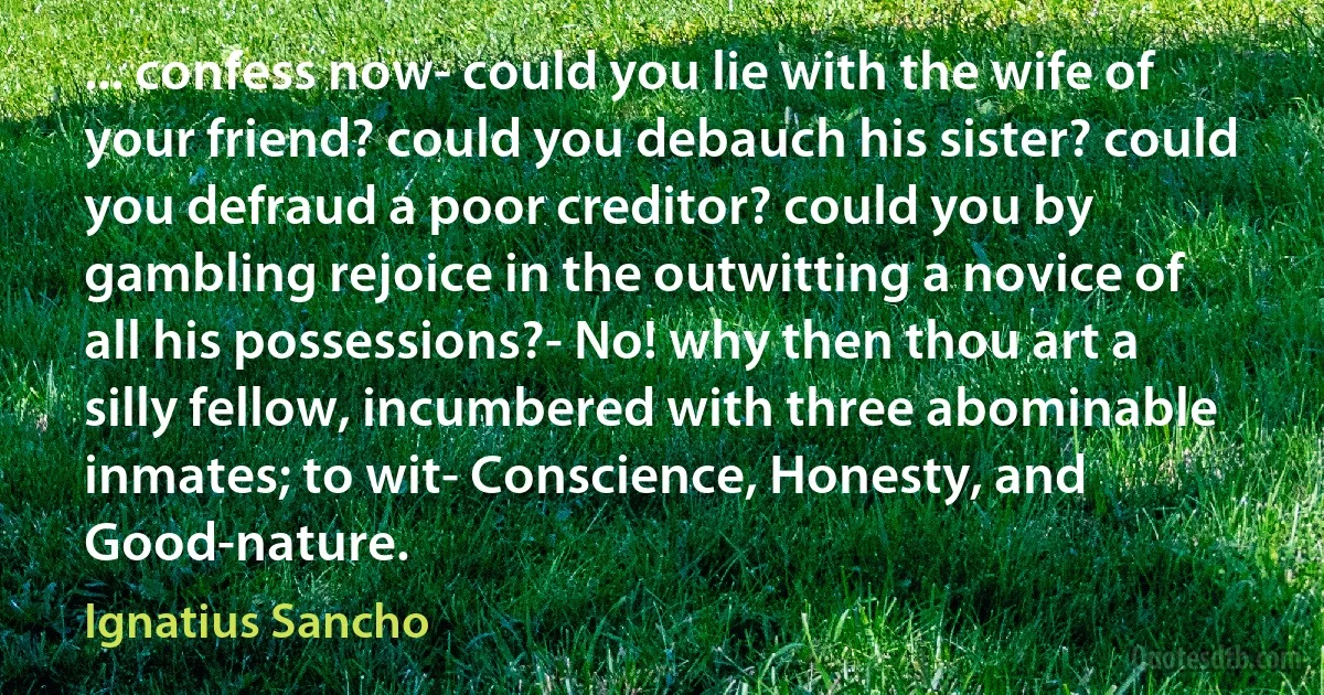 ... confess now- could you lie with the wife of your friend? could you debauch his sister? could you defraud a poor creditor? could you by gambling rejoice in the outwitting a novice of all his possessions?- No! why then thou art a silly fellow, incumbered with three abominable inmates; to wit- Conscience, Honesty, and Good-nature. (Ignatius Sancho)