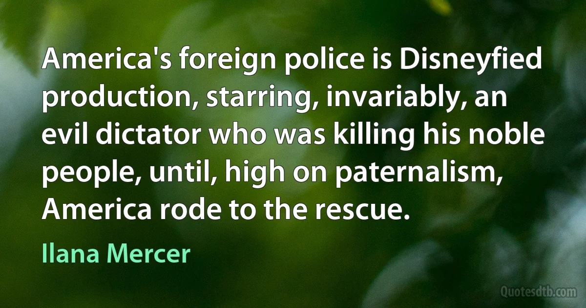 America's foreign police is Disneyfied production, starring, invariably, an evil dictator who was killing his noble people, until, high on paternalism, America rode to the rescue. (Ilana Mercer)