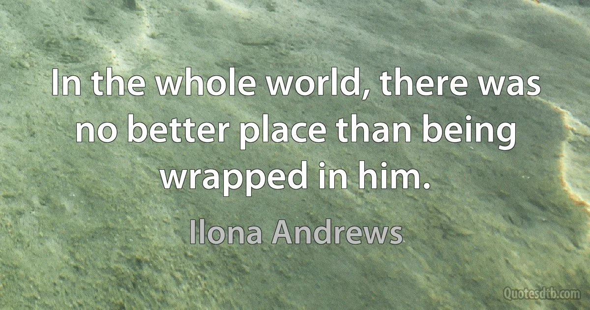 In the whole world, there was no better place than being wrapped in him. (Ilona Andrews)