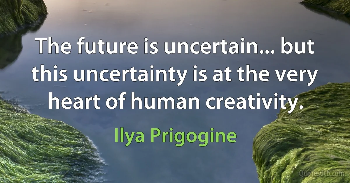 The future is uncertain... but this uncertainty is at the very heart of human creativity. (Ilya Prigogine)