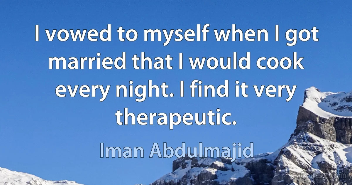 I vowed to myself when I got married that I would cook every night. I find it very therapeutic. (Iman Abdulmajid)