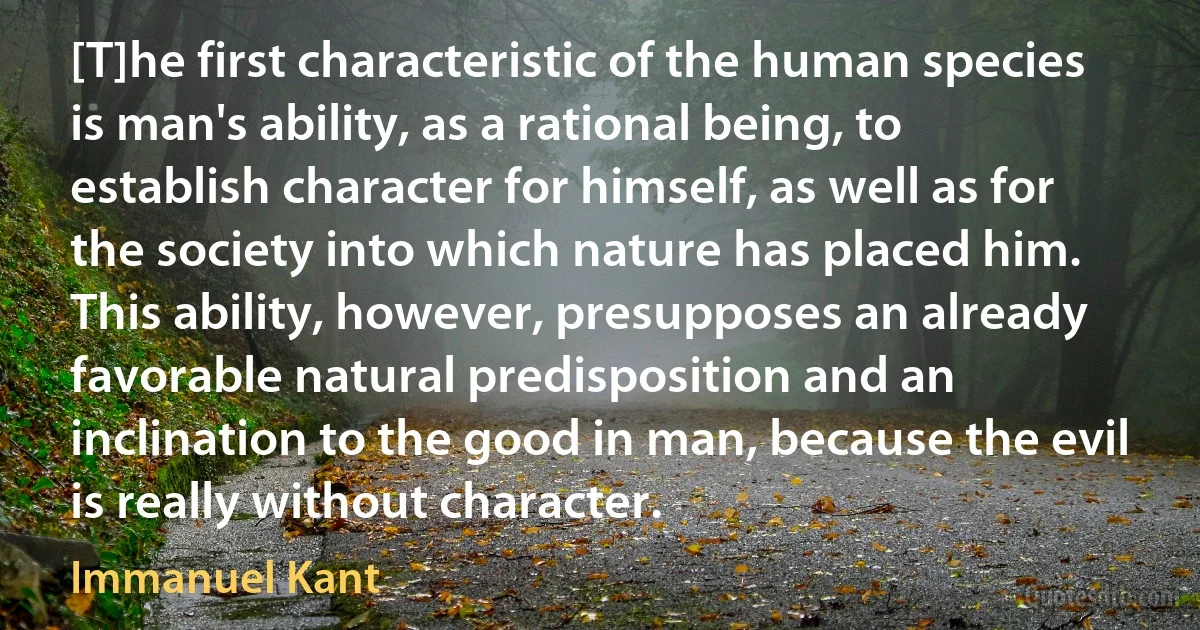 [T]he first characteristic of the human species is man's ability, as a rational being, to establish character for himself, as well as for the society into which nature has placed him. This ability, however, presupposes an already favorable natural predisposition and an inclination to the good in man, because the evil is really without character. (Immanuel Kant)