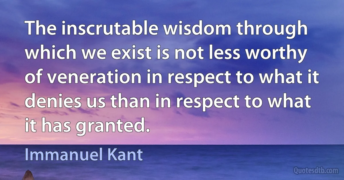 The inscrutable wisdom through which we exist is not less worthy of veneration in respect to what it denies us than in respect to what it has granted. (Immanuel Kant)