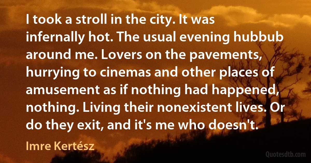 I took a stroll in the city. It was infernally hot. The usual evening hubbub around me. Lovers on the pavements, hurrying to cinemas and other places of amusement as if nothing had happened, nothing. Living their nonexistent lives. Or do they exit, and it's me who doesn't. (Imre Kertész)