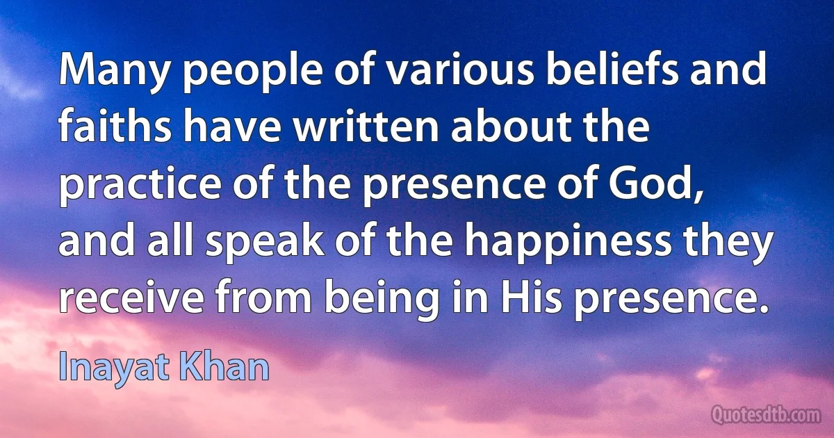 Many people of various beliefs and faiths have written about the practice of the presence of God, and all speak of the happiness they receive from being in His presence. (Inayat Khan)