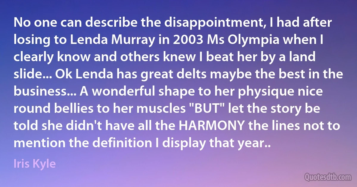 No one can describe the disappointment, I had after losing to Lenda Murray in 2003 Ms Olympia when I clearly know and others knew I beat her by a land slide... Ok Lenda has great delts maybe the best in the business... A wonderful shape to her physique nice round bellies to her muscles "BUT" let the story be told she didn't have all the HARMONY the lines not to mention the definition I display that year.. (Iris Kyle)