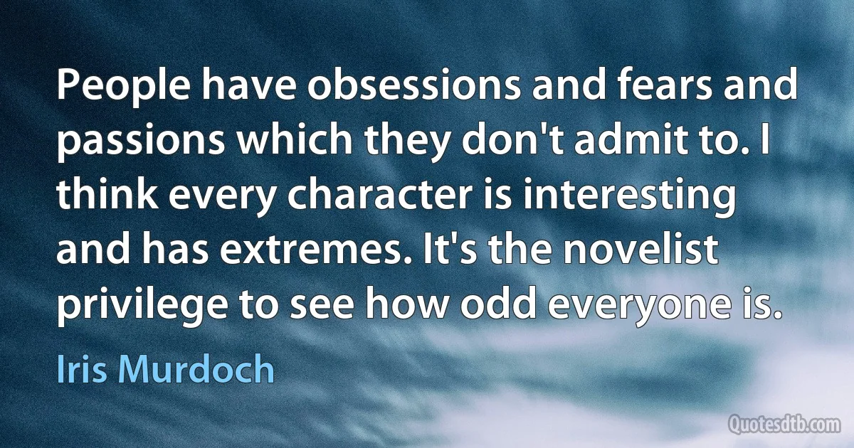 People have obsessions and fears and passions which they don't admit to. I think every character is interesting and has extremes. It's the novelist privilege to see how odd everyone is. (Iris Murdoch)