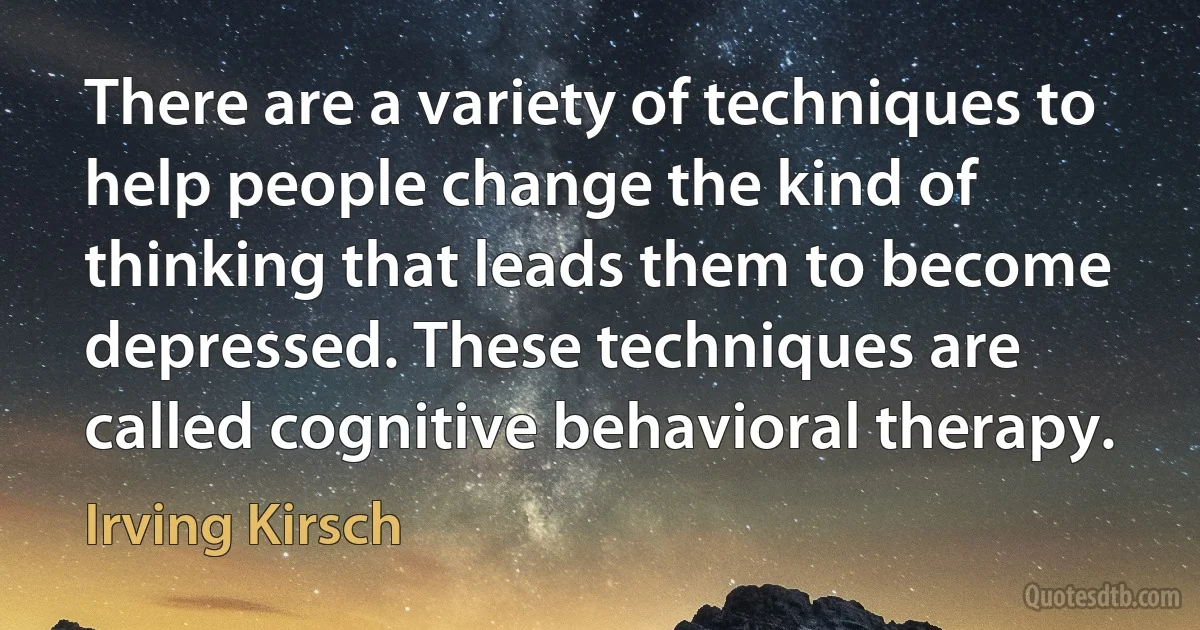 There are a variety of techniques to help people change the kind of thinking that leads them to become depressed. These techniques are called cognitive behavioral therapy. (Irving Kirsch)