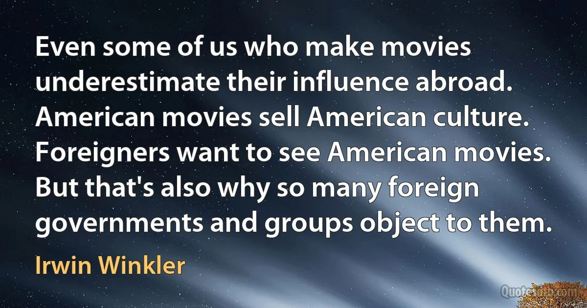 Even some of us who make movies underestimate their influence abroad. American movies sell American culture. Foreigners want to see American movies. But that's also why so many foreign governments and groups object to them. (Irwin Winkler)