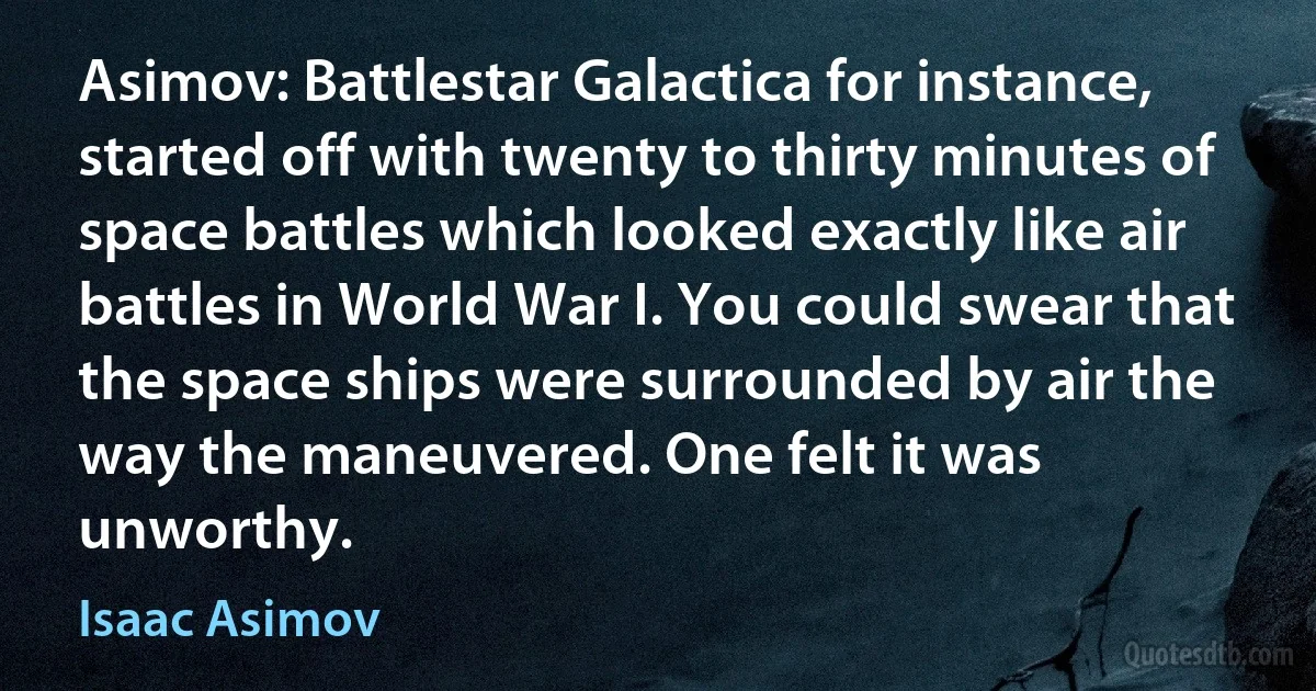 Asimov: Battlestar Galactica for instance, started off with twenty to thirty minutes of space battles which looked exactly like air battles in World War I. You could swear that the space ships were surrounded by air the way the maneuvered. One felt it was unworthy. (Isaac Asimov)