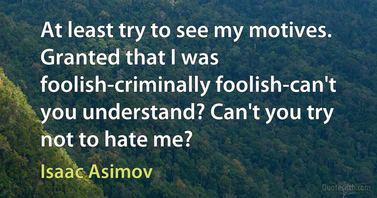 At least try to see my motives. Granted that I was foolish-criminally foolish-can't you understand? Can't you try not to hate me? (Isaac Asimov)