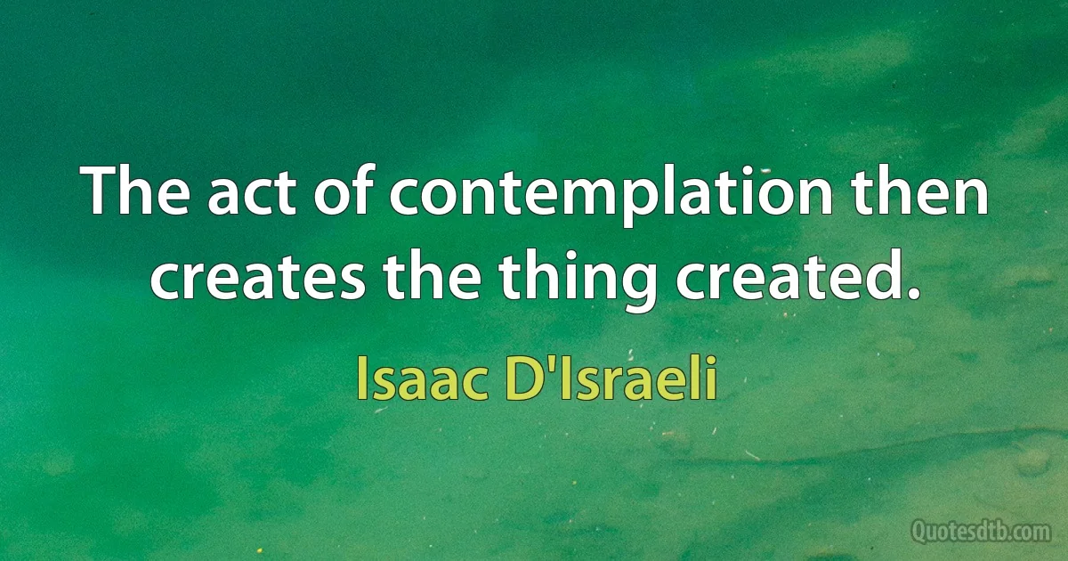 The act of contemplation then creates the thing created. (Isaac D'Israeli)