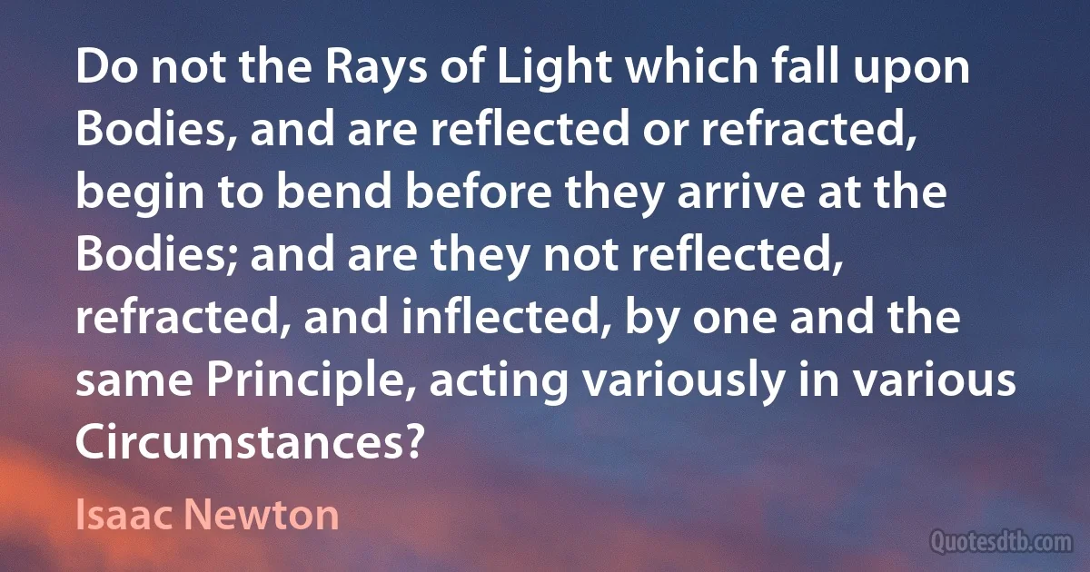 Do not the Rays of Light which fall upon Bodies, and are reflected or refracted, begin to bend before they arrive at the Bodies; and are they not reflected, refracted, and inflected, by one and the same Principle, acting variously in various Circumstances? (Isaac Newton)