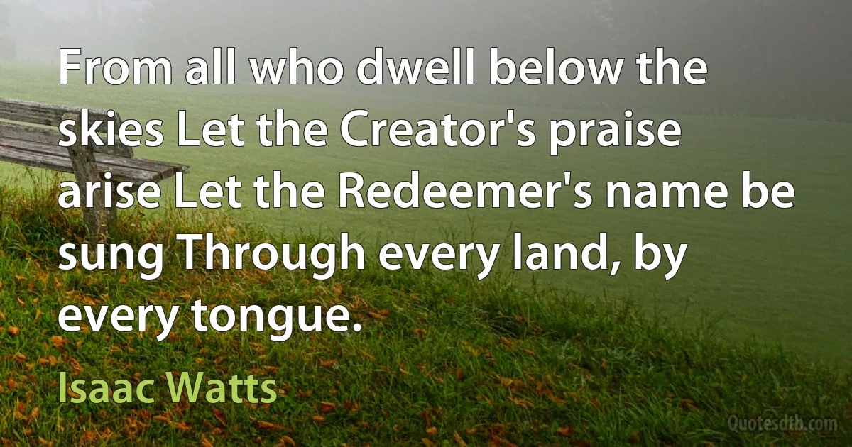 From all who dwell below the skies Let the Creator's praise arise Let the Redeemer's name be sung Through every land, by every tongue. (Isaac Watts)