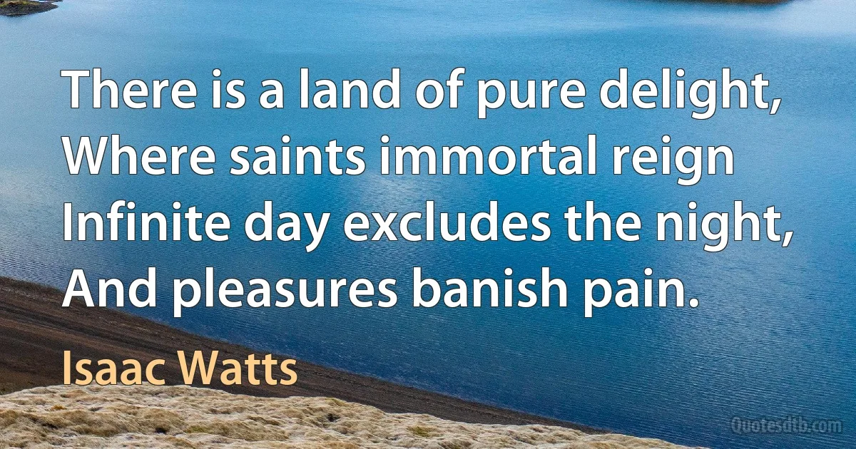 There is a land of pure delight, Where saints immortal reign Infinite day excludes the night, And pleasures banish pain. (Isaac Watts)