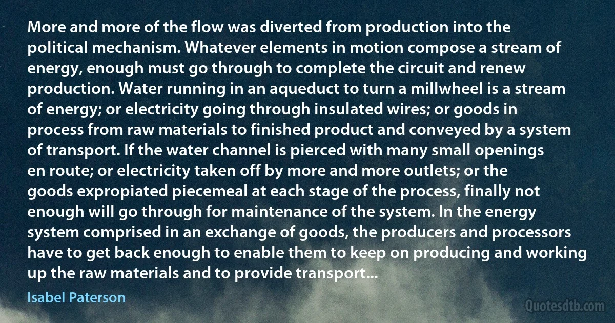 More and more of the flow was diverted from production into the political mechanism. Whatever elements in motion compose a stream of energy, enough must go through to complete the circuit and renew production. Water running in an aqueduct to turn a millwheel is a stream of energy; or electricity going through insulated wires; or goods in process from raw materials to finished product and conveyed by a system of transport. If the water channel is pierced with many small openings en route; or electricity taken off by more and more outlets; or the goods expropiated piecemeal at each stage of the process, finally not enough will go through for maintenance of the system. In the energy system comprised in an exchange of goods, the producers and processors have to get back enough to enable them to keep on producing and working up the raw materials and to provide transport... (Isabel Paterson)