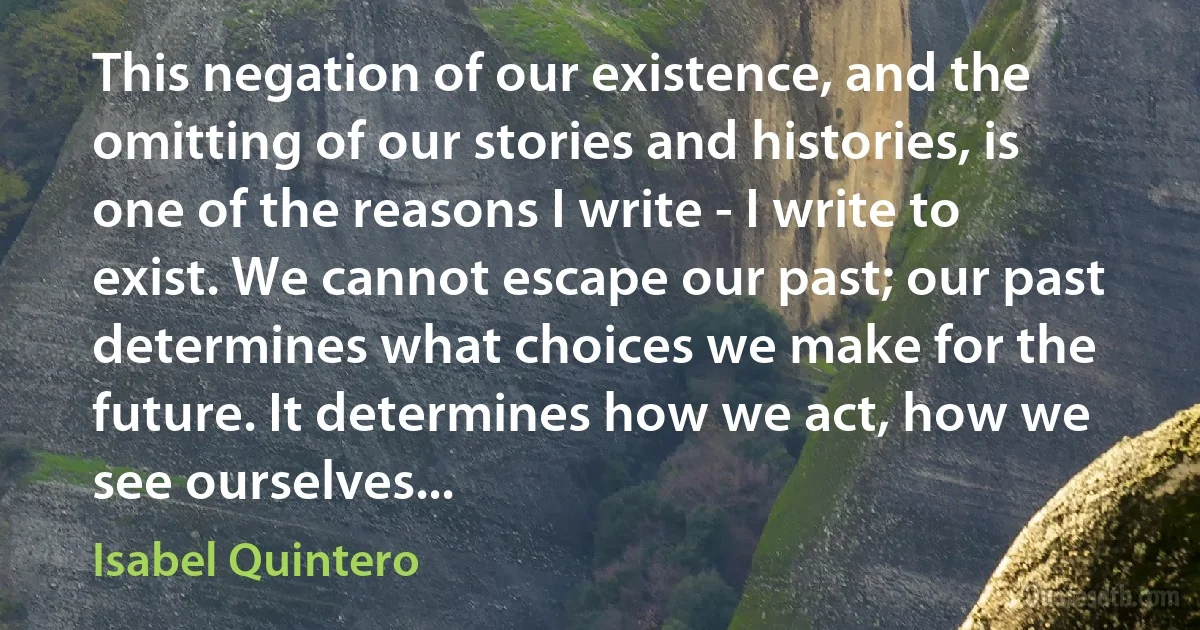 This negation of our existence, and the omitting of our stories and histories, is one of the reasons I write - I write to exist. We cannot escape our past; our past determines what choices we make for the future. It determines how we act, how we see ourselves... (Isabel Quintero)