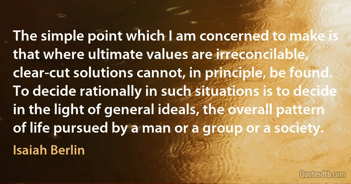 The simple point which I am concerned to make is that where ultimate values are irreconcilable, clear-cut solutions cannot, in principle, be found. To decide rationally in such situations is to decide in the light of general ideals, the overall pattern of life pursued by a man or a group or a society. (Isaiah Berlin)