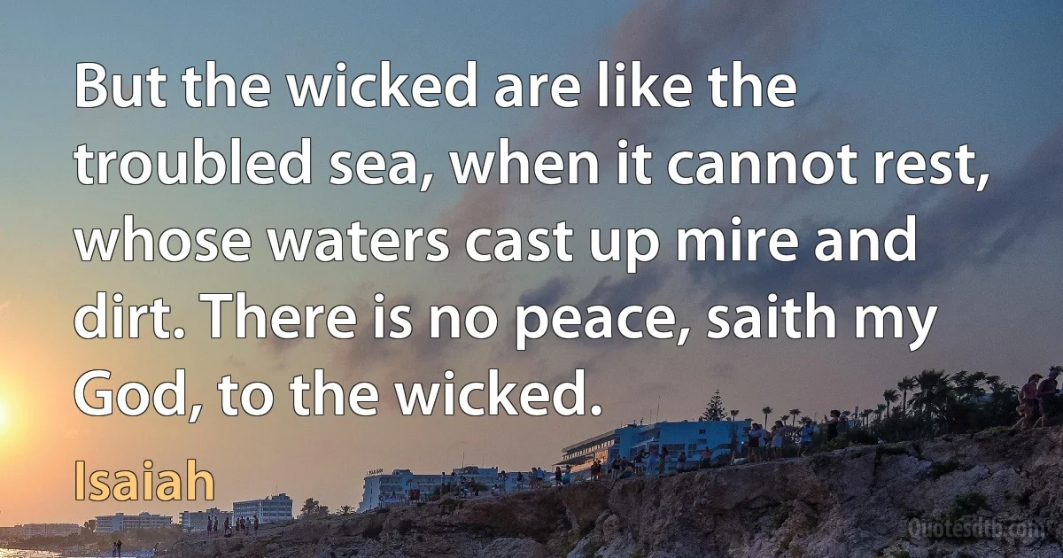 But the wicked are like the troubled sea, when it cannot rest, whose waters cast up mire and dirt. There is no peace, saith my God, to the wicked. (Isaiah)