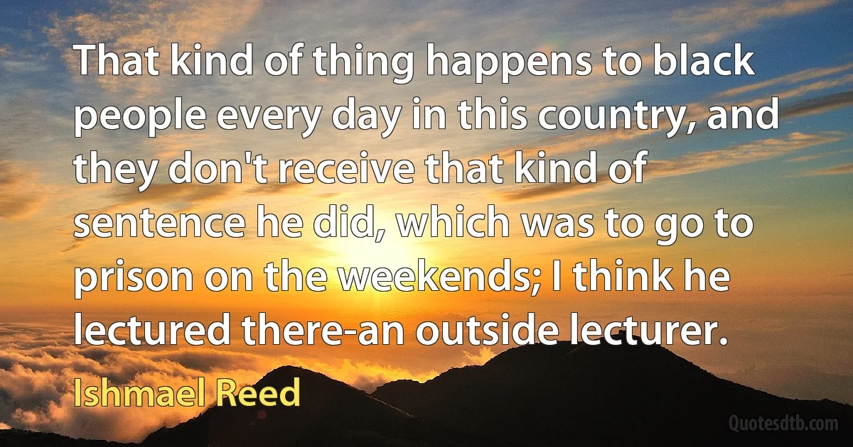 That kind of thing happens to black people every day in this country, and they don't receive that kind of sentence he did, which was to go to prison on the weekends; I think he lectured there-an outside lecturer. (Ishmael Reed)