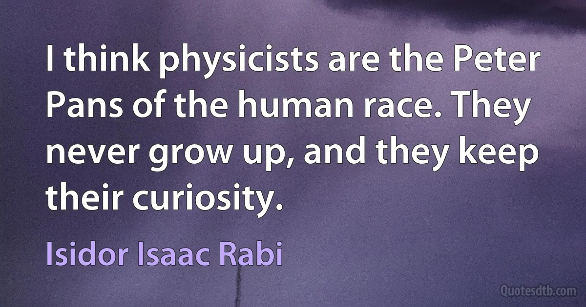 I think physicists are the Peter Pans of the human race. They never grow up, and they keep their curiosity. (Isidor Isaac Rabi)