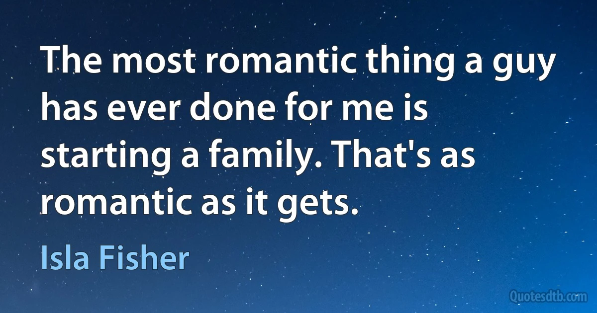 The most romantic thing a guy has ever done for me is starting a family. That's as romantic as it gets. (Isla Fisher)