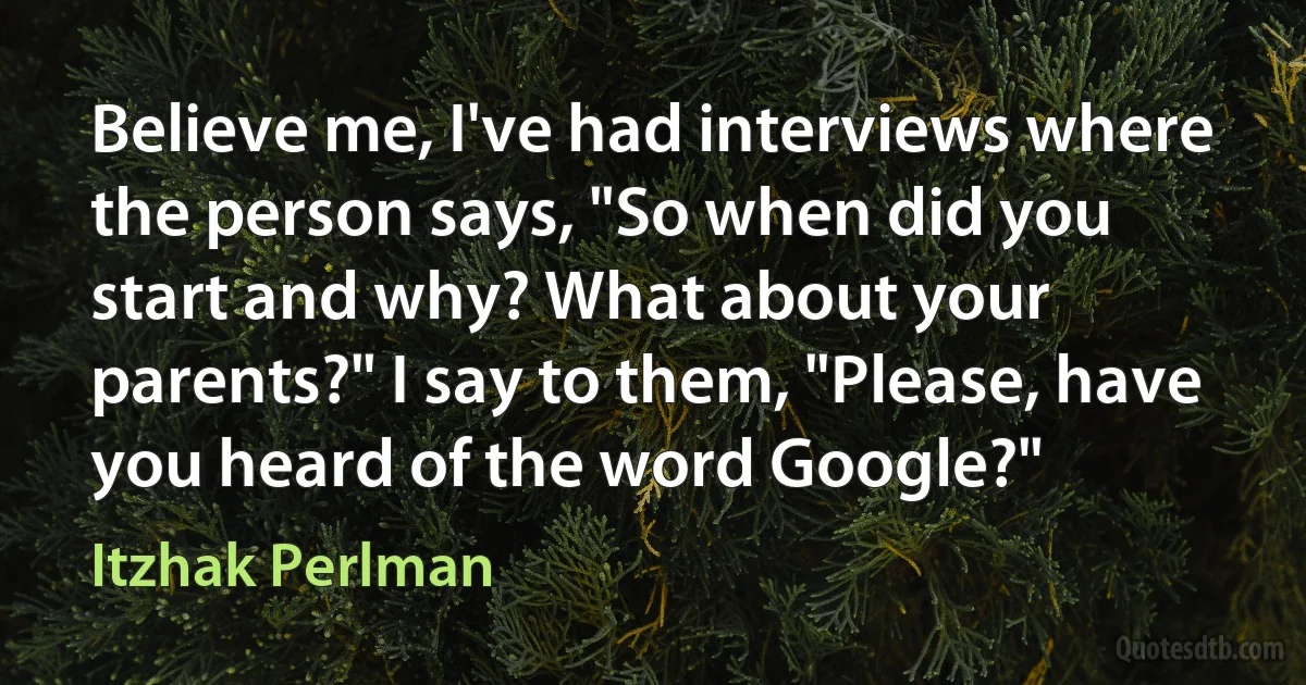 Believe me, I've had interviews where the person says, "So when did you start and why? What about your parents?" I say to them, "Please, have you heard of the word Google?" (Itzhak Perlman)