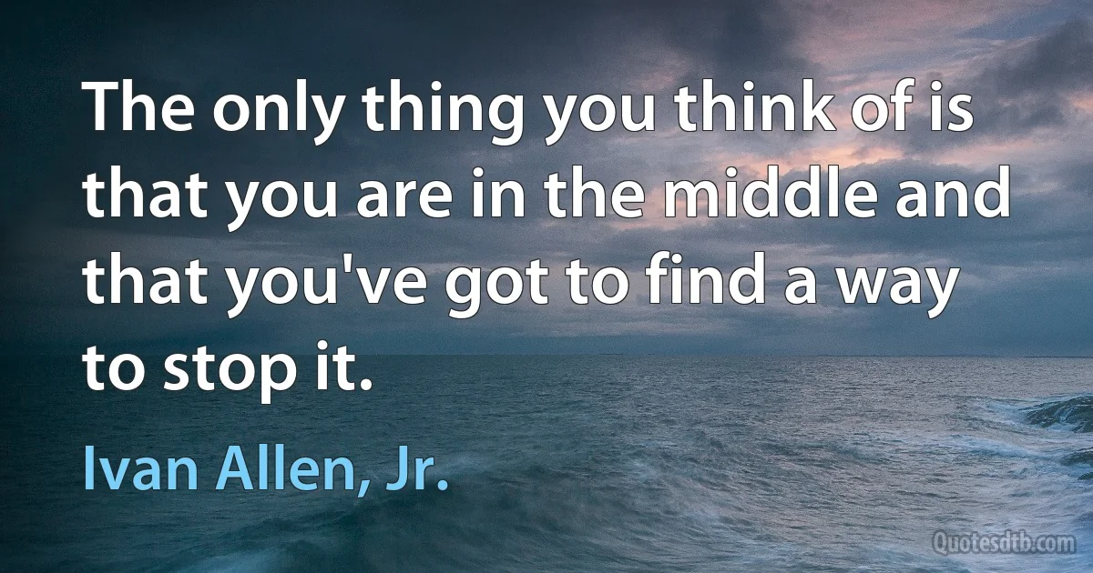 The only thing you think of is that you are in the middle and that you've got to find a way to stop it. (Ivan Allen, Jr.)