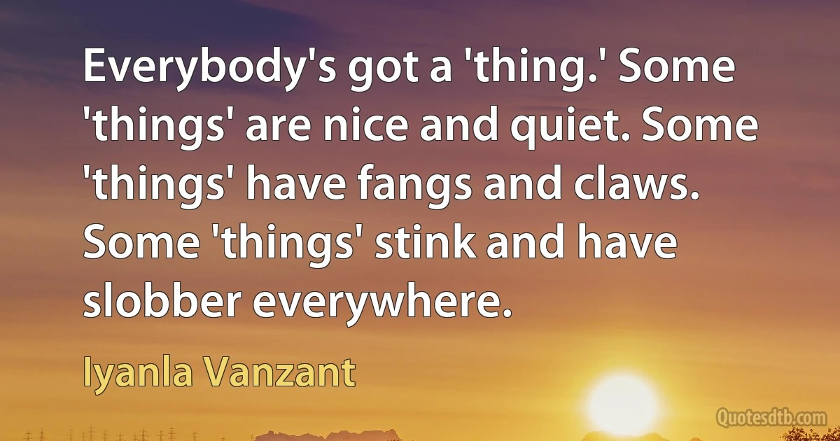 Everybody's got a 'thing.' Some 'things' are nice and quiet. Some 'things' have fangs and claws. Some 'things' stink and have slobber everywhere. (Iyanla Vanzant)