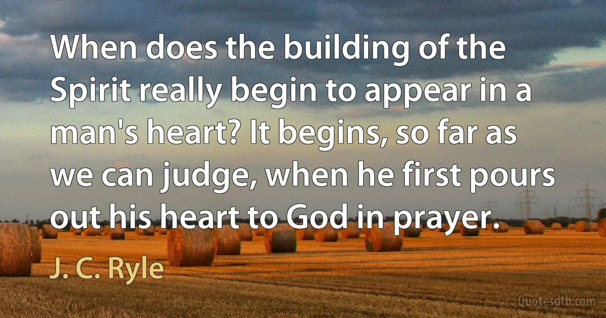 When does the building of the Spirit really begin to appear in a man's heart? It begins, so far as we can judge, when he first pours out his heart to God in prayer. (J. C. Ryle)