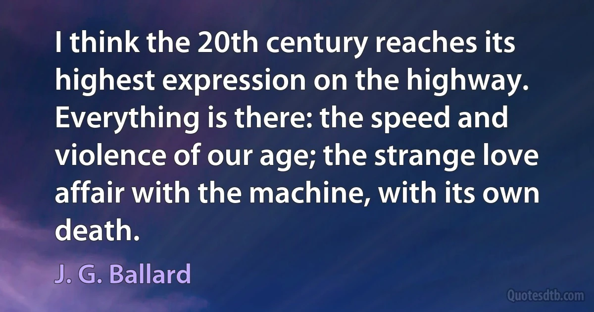 I think the 20th century reaches its highest expression on the highway. Everything is there: the speed and violence of our age; the strange love affair with the machine, with its own death. (J. G. Ballard)