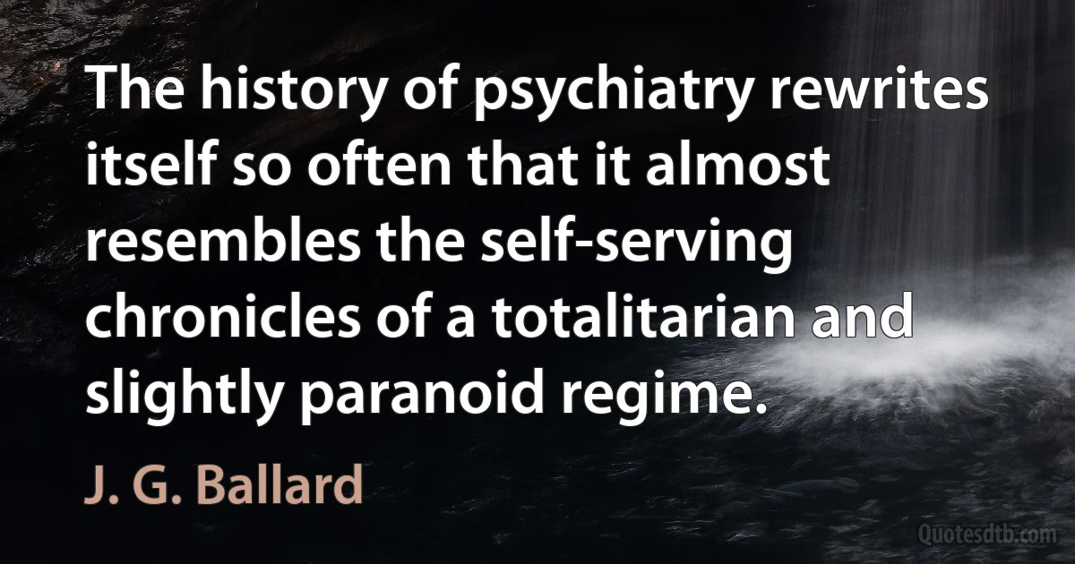 The history of psychiatry rewrites itself so often that it almost resembles the self-serving chronicles of a totalitarian and slightly paranoid regime. (J. G. Ballard)