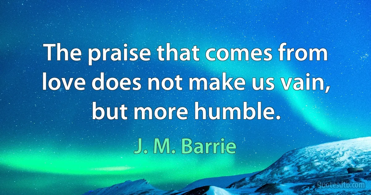 The praise that comes from love does not make us vain, but more humble. (J. M. Barrie)