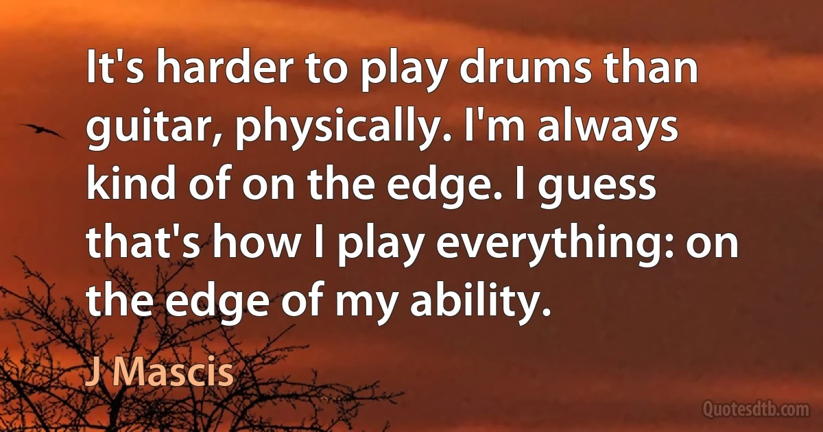 It's harder to play drums than guitar, physically. I'm always kind of on the edge. I guess that's how I play everything: on the edge of my ability. (J Mascis)