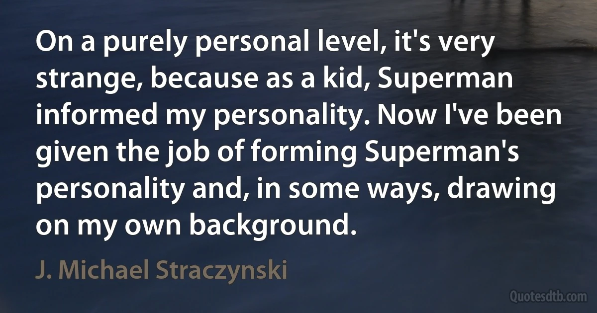 On a purely personal level, it's very strange, because as a kid, Superman informed my personality. Now I've been given the job of forming Superman's personality and, in some ways, drawing on my own background. (J. Michael Straczynski)